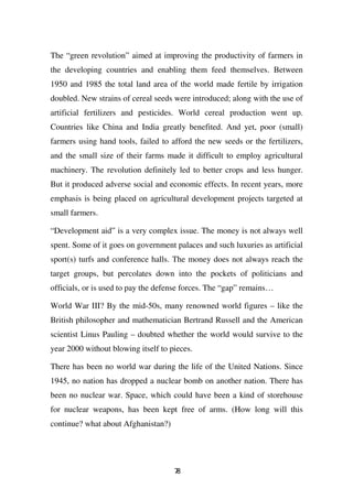 The “green revolution” aimed at improving the productivity of farmers in
the developing countries and enabling them feed themselves. Between
1950 and 1985 the total land area of the world made fertile by irrigation
doubled. New strains of cereal seeds were introduced; along with the use of
artificial fertilizers and pesticides. World cereal production went up.
Countries like China and India greatly benefited. And yet, poor (small)
farmers using hand tools, failed to afford the new seeds or the fertilizers,
and the small size of their farms made it difficult to employ agricultural
machinery. The revolution definitely led to better crops and less hunger.
But it produced adverse social and economic effects. In recent years, more
emphasis is being placed on agricultural development projects targeted at
small farmers.

“Development aid” is a very complex issue. The money is not always well
spent. Some of it goes on government palaces and such luxuries as artificial
sport(s) turfs and conference halls. The money does not always reach the
target groups, but percolates down into the pockets of politicians and
officials, or is used to pay the defense forces. The “gap” remains…

World War III? By the mid-50s, many renowned world figures – like the
British philosopher and mathematician Bertrand Russell and the American
scientist Linus Pauling – doubted whether the world would survive to the
year 2000 without blowing itself to pieces.

There has been no world war during the life of the United Nations. Since
1945, no nation has dropped a nuclear bomb on another nation. There has
been no nuclear war. Space, which could have been a kind of storehouse
for nuclear weapons, has been kept free of arms. (How long will this
continue? what about Afghanistan?)




                                     78
 