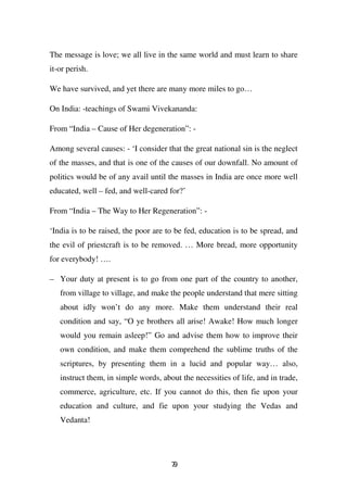 The message is love; we all live in the same world and must learn to share
it-or perish.

We have survived, and yet there are many more miles to go…

On India: -teachings of Swami Vivekananda:

From “India – Cause of Her degeneration”: -

Among several causes: - ‘I consider that the great national sin is the neglect
of the masses, and that is one of the causes of our downfall. No amount of
politics would be of any avail until the masses in India are once more well
educated, well – fed, and well-cared for?’

From “India – The Way to Her Regeneration”: -

‘India is to be raised, the poor are to be fed, education is to be spread, and
the evil of priestcraft is to be removed. … More bread, more opportunity
for everybody! ….

– Your duty at present is to go from one part of the country to another,
   from village to village, and make the people understand that mere sitting
   about idly won’t do any more. Make them understand their real
   condition and say, “O ye brothers all arise! Awake! How much longer
   would you remain asleep!” Go and advise them how to improve their
   own condition, and make them comprehend the sublime truths of the
   scriptures, by presenting them in a lucid and popular way… also,
   instruct them, in simple words, about the necessities of life, and in trade,
   commerce, agriculture, etc. If you cannot do this, then fie upon your
   education and culture, and fie upon your studying the Vedas and
   Vedanta!




                                      79
 