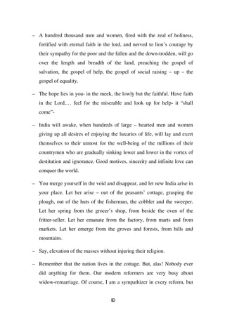 – A hundred thousand men and women, fired with the zeal of holiness,
   fortified with eternal faith in the lord, and nerved to lion’s courage by
   their sympathy for the poor and the fallen and the down-trodden, will go
   over the length and breadth of the land, preaching the gospel of
   salvation, the gospel of help, the gospel of social raising – up – the
   gospel of equality.

– The hope lies in you- in the meek, the lowly but the faithful. Have faith
   in the Lord,… feel for the miserable and look up for help- it “shall
   come”-

– India will awake, when hundreds of large – hearted men and women
   giving up all desires of enjoying the luxuries of life, will lay and exert
   themselves to their utmost for the well-being of the millions of their
   countrymen who are gradually sinking lower and lower in the vortex of
   destitution and ignorance. Good motives, sincerity and infinite love can
   conquer the world.

– You merge yourself in the void and disappear, and let new India arise in
   your place. Let her arise – out of the peasants’ cottage, grasping the
   plough, out of the huts of the fisherman, the cobbler and the sweeper.
   Let her spring from the grocer’s shop, from beside the oven of the
   fritter-seller. Let her emanate from the factory, from marts and from
   markets. Let her emerge from the groves and forests, from hills and
   mountains.

– Say, elevation of the masses without injuring their religion.

– Remember that the nation lives in the cottage. But, alas! Nobody ever
   did anything for them. Our modern reformers are very busy about
   widow-remarriage. Of course, I am a sympathizer in every reform, but


                                     80
 