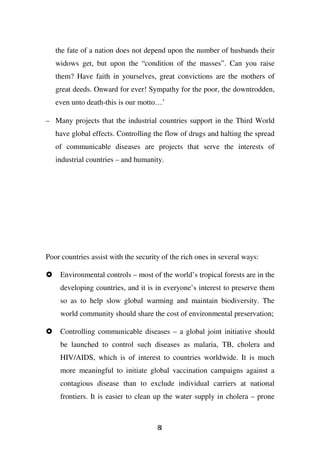 the fate of a nation does not depend upon the number of husbands their
   widows get, but upon the “condition of the masses”. Can you raise
   them? Have faith in yourselves, great convictions are the mothers of
   great deeds. Onward for ever! Sympathy for the poor, the downtrodden,
   even unto death-this is our motto…’

– Many projects that the industrial countries support in the Third World
   have global effects. Controlling the flow of drugs and halting the spread
   of communicable diseases are projects that serve the interests of
   industrial countries – and humanity.




Poor countries assist with the security of the rich ones in several ways:

    Environmental controls – most of the world’s tropical forests are in the
    developing countries, and it is in everyone’s interest to preserve them
    so as to help slow global warming and maintain biodiversity. The
    world community should share the cost of environmental preservation;

    Controlling communicable diseases – a global joint initiative should
    be launched to control such diseases as malaria, TB, cholera and
    HIV/AIDS, which is of interest to countries worldwide. It is much
    more meaningful to initiate global vaccination campaigns against a
    contagious disease than to exclude individual carriers at national
    frontiers. It is easier to clean up the water supply in cholera – prone



                                      81
 