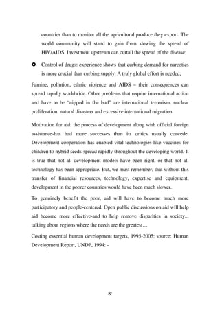 countries than to monitor all the agricultural produce they export. The
    world community will stand to gain from slowing the spread of
    HIV/AIDS. Investment upstream can curtail the spread of the disease;

    Control of drugs: experience shows that curbing demand for narcotics
    is more crucial than curbing supply. A truly global effort is needed;

Famine, pollution, ethnic violence and AIDS – their consequences can
spread rapidly worldwide. Other problems that require international action
and have to be “nipped in the bud” are international terrorism, nuclear
proliferation, natural disasters and excessive international migration.

Motivation for aid: the process of development along with official foreign
assistance-has had more successes than its critics usually concede.
Development cooperation has enabled vital technologies-like vaccines for
children to hybrid seeds-spread rapidly throughout the developing world. It
is true that not all development models have been right, or that not all
technology has been appropriate. But, we must remember, that without this
transfer of financial resources, technology, expertise and equipment,
development in the poorer countries would have been much slower.

To genuinely benefit the poor, aid will have to become much more
participatory and people-centered. Open public discussions on aid will help
aid become more effective-and to help remove disparities in society...
talking about regions where the needs are the greatest…

Costing essential human development targets, 1995-2005: source: Human
Development Report, UNDP, 1994: -




                                      82
 