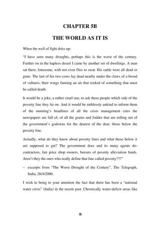 CHAPTER 5B

                    THE WORLD AS IT IS
When the well of fight dries up:

“I have seen many droughts, perhaps this is the worst of the century.
Further on in the hapless desert I came by another set of dwellings. A man
sat there, lonesome, with not even flies to swat. His cattle were all dead or
gone. The last of his two cows lay dead nearby under the claws of a brood
of vultures, their wings fanning an air that reeked of something that must
be called death.

It would be a joke, a rather cruel one, to ask these people which side of the
poverty line they lie on. And it would be ruthlessly unkind to inform them
of the morning’s headlines of all the crisis management cries the
newspapers are full of, of all the grains and fodder that are rolling out of
the government’s godowns for the dearest of the dear: those below the
poverty line.

Actually, what do they know about poverty lines and what those below it
are supposed to get? The government does and its many agents do-
contractors, fair price shop owners, bursars of poverty alleviation funds.
Aren’t they the ones who really define that line called poverty???”

– excerpts from “The Worst Drought of the Century”, The Telegraph,
   India, 26/4/2000.

I wish to bring to your attention the fact that there has been a “national
water crisis” (India) in the recent past. Chronically water-deficit areas like




                                      85
 