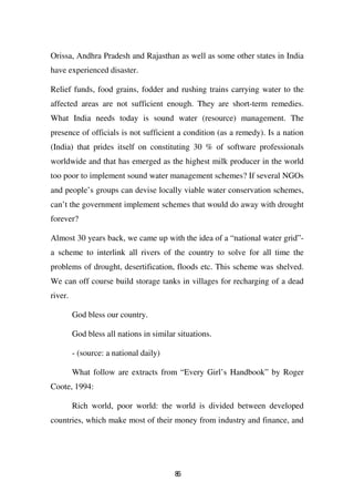 Orissa, Andhra Pradesh and Rajasthan as well as some other states in India
have experienced disaster.

Relief funds, food grains, fodder and rushing trains carrying water to the
affected areas are not sufficient enough. They are short-term remedies.
What India needs today is sound water (resource) management. The
presence of officials is not sufficient a condition (as a remedy). Is a nation
(India) that prides itself on constituting 30 % of software professionals
worldwide and that has emerged as the highest milk producer in the world
too poor to implement sound water management schemes? If several NGOs
and people’s groups can devise locally viable water conservation schemes,
can’t the government implement schemes that would do away with drought
forever?

Almost 30 years back, we came up with the idea of a “national water grid”-
a scheme to interlink all rivers of the country to solve for all time the
problems of drought, desertification, floods etc. This scheme was shelved.
We can off course build storage tanks in villages for recharging of a dead
river.

         God bless our country.

         God bless all nations in similar situations.

         - (source: a national daily)

         What follow are extracts from “Every Girl’s Handbook” by Roger
Coote, 1994:

         Rich world, poor world: the world is divided between developed
countries, which make most of their money from industry and finance, and




                                         86
 