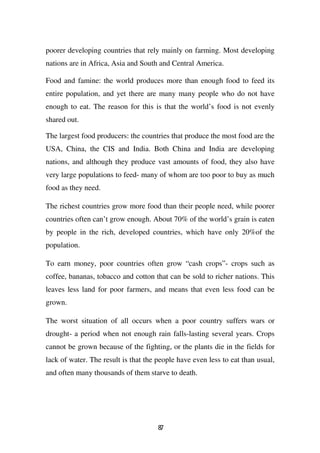poorer developing countries that rely mainly on farming. Most developing
nations are in Africa, Asia and South and Central America.

Food and famine: the world produces more than enough food to feed its
entire population, and yet there are many many people who do not have
enough to eat. The reason for this is that the world’s food is not evenly
shared out.

The largest food producers: the countries that produce the most food are the
USA, China, the CIS and India. Both China and India are developing
nations, and although they produce vast amounts of food, they also have
very large populations to feed- many of whom are too poor to buy as much
food as they need.

The richest countries grow more food than their people need, while poorer
countries often can’t grow enough. About 70% of the world’s grain is eaten
by people in the rich, developed countries, which have only 20%of the
population.

To earn money, poor countries often grow “cash crops”- crops such as
coffee, bananas, tobacco and cotton that can be sold to richer nations. This
leaves less land for poor farmers, and means that even less food can be
grown.

The worst situation of all occurs when a poor country suffers wars or
drought- a period when not enough rain falls-lasting several years. Crops
cannot be grown because of the fighting, or the plants die in the fields for
lack of water. The result is that the people have even less to eat than usual,
and often many thousands of them starve to death.




                                      87
 