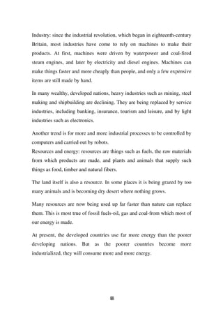Industry: since the industrial revolution, which began in eighteenth-century
Britain, most industries have come to rely on machines to make their
products. At first, machines were driven by waterpower and coal-fired
steam engines, and later by electricity and diesel engines. Machines can
make things faster and more cheaply than people, and only a few expensive
items are still made by hand.

In many wealthy, developed nations, heavy industries such as mining, steel
making and shipbuilding are declining. They are being replaced by service
industries, including banking, insurance, tourism and leisure, and by light
industries such as electronics.

Another trend is for more and more industrial processes to be controlled by
computers and carried out by robots.
Resources and energy: resources are things such as fuels, the raw materials
from which products are made, and plants and animals that supply such
things as food, timber and natural fibers.

The land itself is also a resource. In some places it is being grazed by too
many animals and is becoming dry desert where nothing grows.

Many resources are now being used up far faster than nature can replace
them. This is most true of fossil fuels-oil, gas and coal-from which most of
our energy is made.

At present, the developed countries use far more energy than the poorer
developing nations. But as the poorer countries become more
industrialized, they will consume more and more energy.




                                       88
 