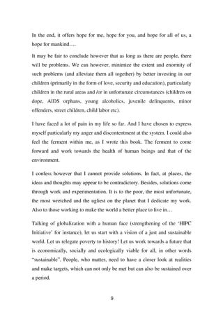 In the end, it offers hope for me, hope for you, and hope for all of us, a
hope for mankind….

It may be fair to conclude however that as long as there are people, there
will be problems. We can however, minimize the extent and enormity of
such problems (and alleviate them all together) by better investing in our
children (primarily in the form of love, security and education), particularly
children in the rural areas and /or in unfortunate circumstances (children on
dope, AIDS orphans, young alcoholics, juvenile delinquents, minor
offenders, street children, child labor etc).

I have faced a lot of pain in my life so far. And I have chosen to express
myself particularly my anger and discontentment at the system. I could also
feel the ferment within me, as I wrote this book. The ferment to come
forward and work towards the health of human beings and that of the
environment.

I confess however that I cannot provide solutions. In fact, at places, the
ideas and thoughts may appear to be contradictory. Besides, solutions come
through work and experimentation. It is to the poor, the most unfortunate,
the most wretched and the ugliest on the planet that I dedicate my work.
Also to those working to make the world a better place to live in…

Talking of globalization with a human face (strengthening of the ‘HIPC
Initiative’ for instance), let us start with a vision of a just and sustainable
world. Let us relegate poverty to history! Let us work towards a future that
is economically, socially and ecologically viable for all, in other words
“sustainable”. People, who matter, need to have a closer look at realities
and make targets, which can not only be met but can also be sustained over
a period.


                                        9
 