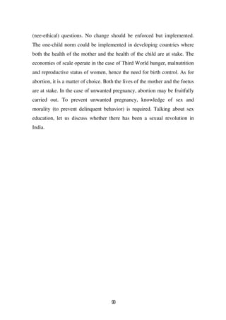 (nee-ethical) questions. No change should be enforced but implemented.
The one-child norm could be implemented in developing countries where
both the health of the mother and the health of the child are at stake. The
economies of scale operate in the case of Third World hunger, malnutrition
and reproductive status of women, hence the need for birth control. As for
abortion, it is a matter of choice. Both the lives of the mother and the foetus
are at stake. In the case of unwanted pregnancy, abortion may be fruitfully
carried out. To prevent unwanted pregnancy, knowledge of sex and
morality (to prevent delinquent behavior) is required. Talking about sex
education, let us discuss whether there has been a sexual revolution in
India.




                                      90
 