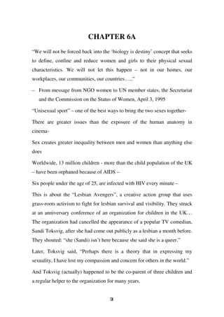 CHAPTER 6A
“We will not be forced back into the ‘biology is destiny’ concept that seeks
to define, confine and reduce women and girls to their physical sexual
characteristics. We will not let this happen – not in our homes, our
workplaces, our communities, our countries…..”

– From message from NGO women to UN member states, the Secretariat
   and the Commission on the Status of Women, April 3, 1995

“Unisexual sport” – one of the best ways to bring the two sexes together-

There are greater issues than the exposure of the human anatomy in
cinema-

Sex creates greater inequality between men and women than anything else
does

Worldwide, 13 million children - more than the child population of the UK
– have been orphaned because of AIDS –

Six people under the age of 25, are infected with HIV every minute –

This is about the “Lesbian Avengers”, a creative action group that uses
grass-roots activism to fight for lesbian survival and visibility. They struck
at an anniversary conference of an organization for children in the UK…
The organization had cancelled the appearance of a popular TV comedian,
Sandi Toksvig, after she had come out publicly as a lesbian a month before.
They shouted: “she (Sandi) isn’t here because she said she is a queer.”

Later, Toksvig said, “Perhaps there is a theory that in expressing my
sexuality, I have lost my compassion and concern for others in the world.”

And Toksvig (actually) happened to be the co-parent of three children and
a regular helper to the organization for many years.


                                      91
 