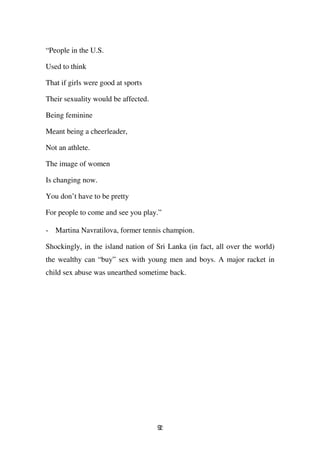 “People in the U.S.

Used to think

That if girls were good at sports

Their sexuality would be affected.

Being feminine

Meant being a cheerleader,

Not an athlete.

The image of women

Is changing now.

You don’t have to be pretty

For people to come and see you play.”

- Martina Navratilova, former tennis champion.

Shockingly, in the island nation of Sri Lanka (in fact, all over the world)
the wealthy can “buy” sex with young men and boys. A major racket in
child sex abuse was unearthed sometime back.




                                     92
 