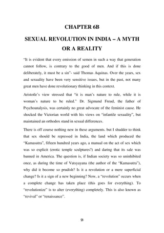 CHAPTER 6B

SEXUAL REVOLUTION IN INDIA – A MYTH
                         OR A REALITY
“It is evident that every emission of semen in such a way that generation
cannot follow, is contrary to the good of men. And if this is done
deliberately, it must be a sin”- said Thomas Aquinas. Over the years, sex
and sexuality have been very sensitive issues, but in the past, not many
great men have done revolutionary thinking in this context.

Aristotle’s view stressed that “it is man’s nature to rule, while it is
woman’s nature to be ruled.” Dr. Sigmund Freud, the father of
Psychoanalysis, was certainly no great advocate of the feminist cause. He
shocked the Victorian world with his views on “infantile sexuality”, but
maintained an orthodox stand in sexual differences.

There is off course nothing new in these arguments. but I shudder to think
that sex should be repressed in India, the land which produced the
“Kamasutra”, fifteen hundred years ago, a manual on the act of sex which
was so explicit (erotic temple sculptures?) and daring that its sale was
banned in America. The question is, if Indian society was so uninhibited
once, as during the time of Vatsyayana (the author of the “Kamasutra”),
why did it become so prudish? Is it a revolution or a mere superficial
change? Is it a sign of a new beginning? Now, a “revolution” occurs when
a complete change has taken place (this goes for everything). To
“revolutionize” is to alter (everything) completely. This is also known as
“revival” or “renaissance”.




                                    93
 