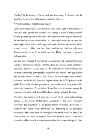“Reality” is the quality of being real, not imaginary. A situation can be
termed as “real” when what seems, is actually what is…

A “myth” contrasts with truth and reality.

Let us view the present sexual trends in India in the light of these terms. A
spark has been ignited. We come to see a change in terms of the parameters
of family, marriage and social class. The media is providing all the means
for stimulation of the sexual drive. It is no longer reluctant to show sex
more explicit than before and vulgar and erotic Hindi movies seethe with a
sexual current.   Also, now we have condom ads and sex education
documentaries as well as adult movies. Daily newspapers promise
forbidden joy.

Sex has now changed from marital to premarital and extramarital forms.
Dating is becoming common. There has been an increase in the number of
abortions. Increase is also seen in the demand for contraceptives and
sexually stimulating pornographic magazines and movies. The gay culture
has already come to India. The World Health Organisation (WHO)
estimates that India will have the largest number of AIDS patients in the
world. Previously reluctant parents are now sending their daughters to late
nights and overnights. A revolution, if any, has been seen more among the
younger generation, with the middle classes getting affected the most.

We know that India is fast emerging as one of the most industrialized
nations in the world. (What about agriculture?) The super computer
represents the beginning of an Indian techno-revolution. Recycling of
waste in the Indian cities represents the beginning of an ecological
revolution. (Has there been an ecological revolution really, in Delhi, the
stars cannot be seen at night?) Sterilized needles herald a medical
revolution. (Has a medical revolution reached the remote villages?) Does


                                     94
 