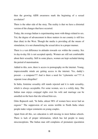 then the growing AIDS awareness mark the beginning of a sexual
revolution?

There is the other side of the story. The reality is that we have a distorted
version of the changes that have occurred.

Today, the average Indian is experimenting more with things related to sex.
Yet, the degree of advancement in these matters in our country is still less
than (that) in the West. Though the media is providing all the means of
stimulation, it is not channelizing the sexual drive in a proper manner.

There is a vast difference in attitudes towards sex within the country. Sex
in day-to-day life is not accepted openly. Women are still not comfortable
about their sexuality. Still in some places, women are kept secluded during
the period of menstruation.

Added to this, now, there is access to pornography on the internet. Young,
impressionable minds are getting access to the internet. Yes, daddy’s
present – a computer??? And is there a need for “cybernetic sex”??? A
separate issue altogether!

In India, feminine sexuality still stands rejected and it is male sexuality,
which is always acceptable. For some women, sex is a wifely duty. The
Indian man enjoys conjugal rights over his wife and marriage can be
annulled on the basis that she refused him sex.

Osho Rajneesh said, “In India, atleast 98% of women have never had an
orgasm.” The suppression of sex seems terrible in North India where
people make vulgar comments on young couples.

Apart from all this, sex education is still missing in most Indian schools.
There is lack of proper information, which has led people to many
misconceptions. The Indian man still complains of premature ejaculation


                                      95
 