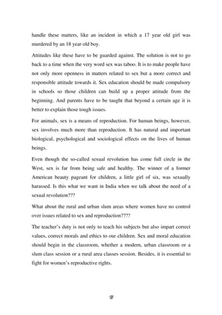 handle these matters, like an incident in which a 17 year old girl was
murdered by an 18 year old boy.

Attitudes like these have to be guarded against. The solution is not to go
back to a time when the very word sex was taboo. It is to make people have
not only more openness in matters related to sex but a more correct and
responsible attitude towards it. Sex education should be made compulsory
in schools so those children can build up a proper attitude from the
beginning. And parents have to be taught that beyond a certain age it is
better to explain those tough issues.

For animals, sex is a means of reproduction. For human beings, however,
sex involves much more than reproduction. It has natural and important
biological, psychological and sociological effects on the lives of human
beings.

Even though the so-called sexual revolution has come full circle in the
West, sex is far from being safe and healthy. The winner of a former
American beauty pageant for children, a little girl of six, was sexually
harassed. Is this what we want in India when we talk about the need of a
sexual revolution???

What about the rural and urban slum areas where women have no control
over issues related to sex and reproduction????

The teacher’s duty is not only to teach his subjects but also impart correct
values, correct morals and ethics to our children. Sex and moral education
should begin in the classroom, whether a modern, urban classroom or a
slum class session or a rural area classes session. Besides, it is essential to
fight for women’s reproductive rights.




                                        97
 