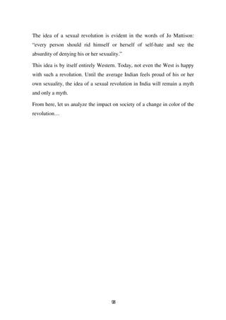 The idea of a sexual revolution is evident in the words of Jo Mattison:
“every person should rid himself or herself of self-hate and see the
absurdity of denying his or her sexuality.”

This idea is by itself entirely Western. Today, not even the West is happy
with such a revolution. Until the average Indian feels proud of his or her
own sexuality, the idea of a sexual revolution in India will remain a myth
and only a myth.

From here, let us analyze the impact on society of a change in color of the
revolution…




                                      98
 