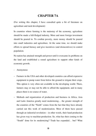 CHAPTER 7A
(For writing this chapter, I have consulted quite a bit of literature on
agriculture and rural development)

In countries where farming is the mainstay of the economy, agriculture
should be made a full-fledged industry. More and more foreign investment
should be poured in. To combat poverty, more money should be poured
into small industries and agriculture. At the same time, we should make
efforts to spread literacy and give incentives (and disincentives) to control
population.

No nation has attained strength and power until it overcame its problems on
the land and established a sound agriculture to support other kinds of
economic growth.

- Anonymous

– Farmers in the USA and other developed countries can afford expensive
   equipment to pump water from below the ground to irrigate their crops.
   This option is very often not available in the developing world. There,
   farmers may or may not be able to afford the equipment, and in many
   places there is no source of water.

– Methods and organization of production and business in Africa, Asia
   and Latin America greatly need modernizing… the greater strength of
   the countries of the “North” comes from the fact that they have already
   carried out this work of modernization. Most of them have passed
   through an industrial revolution – in other words, their hand-production
   has given way to machine-production. So, what has their coming to the
   “South” done for its modernizing? Trade has expanded… but? What


                                         99
 