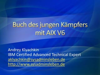 Buch des jungen Kämpfersmit AIX V6 Andrey Klyachkin IBM Certified Advanced Technical Expert aklyachkin@sysadminsleben.de http://www.sysadminsleben.de 