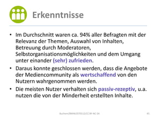 Erkenntnisse
• Im Durchschnitt waren ca. 94% aller Befragten mit der
  Relevanz der Themen, Auswahl von Inhalten,
  Betreuung durch Moderatoren,
  Selbstorganisationsmöglichkeiten und dem Umgang
  unter einander (sehr) zufrieden.
• Daraus konnte geschlossen werden, dass die Angebote
  der Mediencommunity als wertschaffend von den
  Nutzern wahrgenommen werden.
• Die meisten Nutzer verhalten sich passiv-rezeptiv, u.a.
  nutzen die von der Minderheit erstellten Inhalte.

                    Buchem/BMWi/070512/CC BY-NC-SA      45
 