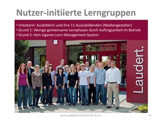 Nutzer-initiierte Lerngruppen
• Initiatorin: Ausbilderin und ihre 11 Auszubildenden (Mediengestalter)
• Grund 1: Wenige gemeinsame Lernphasen durch Auftragsarbeit im Betrieb
• Grund 2: Kein eigenes Lern-Management-System




                         Buchem/BMWi/070512/CC BY-NC-SA                   51
 