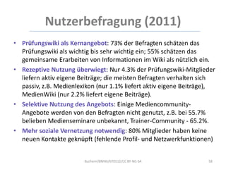 Nutzerbefragung (2011)
• Prüfungswiki als Kernangebot: 73% der Befragten schätzen das
  Prüfungswiki als wichtig bis sehr wichtig ein; 55% schätzen das
  gemeinsame Erarbeiten von Informationen im Wiki als nützlich ein.
• Rezeptive Nutzung überwiegt: Nur 4.3% der Prüfungswiki-Mitglieder
  liefern aktiv eigene Beiträge; die meisten Befragten verhalten sich
  passiv, z.B. Medienlexikon (nur 1.1% liefert aktiv eigene Beiträge),
  MedienWiki (nur 2.2% liefert eigene Beiträge).
• Selektive Nutzung des Angebots: Einige Mediencommunity-
  Angebote werden von den Befragten nicht genutzt, z.B. bei 55.7%
  belieben Medienseminare unbekannt, Trainer-Community - 65.2%.
• Mehr soziale Vernetzung notwendig: 80% Mitglieder haben keine
  neuen Kontakte geknüpft (fehlende Profil- und Netzwerkfunktionen)


                        Buchem/BMWi/070512/CC BY-NC-SA             58
 