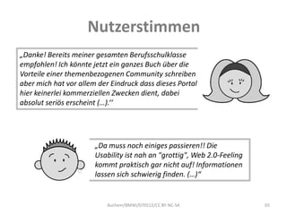 Nutzerstimmen
„Danke! Bereits meiner gesamten Berufsschulklasse
empfohlen! Ich könnte jetzt ein ganzes Buch über die
Vorteile einer themenbezogenen Community schreiben
aber mich hat vor allem der Eindruck dass dieses Portal
hier keinerlei kommerziellen Zwecken dient, dabei
absolut seriös erscheint (…).‘‘




                       „Da muss noch einiges passieren!! Die
                       Usability ist nah an "grottig", Web 2.0-Feeling
                       kommt praktisch gar nicht auf! Informationen
                       lassen sich schwierig finden. (…)“


                           Buchem/BMWi/070512/CC BY-NC-SA                65
 