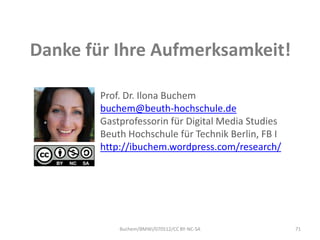 Danke für Ihre Aufmerksamkeit!

        Prof. Dr. Ilona Buchem
        buchem@beuth-hochschule.de
        Gastprofessorin für Digital Media Studies
        Beuth Hochschule für Technik Berlin, FB I
        http://ibuchem.wordpress.com/research/




            Buchem/BMWi/070512/CC BY-NC-SA          71
 