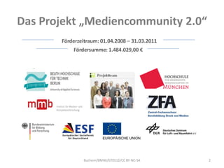 Das Projekt „Mediencommunity 2.0“
       Förderzeitraum: 01.04.2008 – 31.03.2011
           Fördersumme: 1.484.029,00 €




               Buchem/BMWi/070512/CC BY-NC-SA    2
 