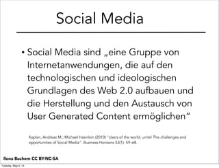 • Social Media sind „eine Gruppe von
Internetanwendungen, die auf den
technologischen und ideologischen
Grundlagen des Web 2.0 aufbauen und
die Herstellung und den Austausch von
User Generated Content ermöglichen“
Kaplan, Andreas M.; Michael Haenlein (2010) "Users of the world, unite! The challenges and
opportunities of Social Media". Business Horizons 53(1): 59–68.
Social Media
Ilona Buchem CC BY-NC-SA
Tuesday, May 6, 14
 