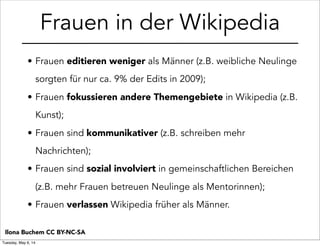 • Frauen editieren weniger als Männer (z.B. weibliche Neulinge
sorgten für nur ca. 9% der Edits in 2009);
• Frauen fokussieren andere Themengebiete in Wikipedia (z.B.
Kunst);
• Frauen sind kommunikativer (z.B. schreiben mehr
Nachrichten);
• Frauen sind sozial involviert in gemeinschaftlichen Bereichen
(z.B. mehr Frauen betreuen Neulinge als Mentorinnen);
• Frauen verlassen Wikipedia früher als Männer.
Frauen in der Wikipedia
Ilona Buchem CC BY-NC-SA
Tuesday, May 6, 14
 