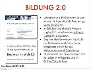 BILDUNG 2.0
• Lehrende und Schülerinnen setzen
immer häufiger digitale Medien zur
Vorbereitung ein.
• In Schulen sind digitale Medien
zugänglich, werden aber selten im
Unterricht eingesetzt.
• Digitale Medien werden häufig für
die Recherche und Präsentation
eingesetzt, selten für die
Kollaboration und Gestaltung.
• Studierende an HS informieren sich
vor allem in Wikipedia und in
Online Zeitschriften.
Ilona Buchem CC BY-NC-SA
Tuesday, May 6, 14
 