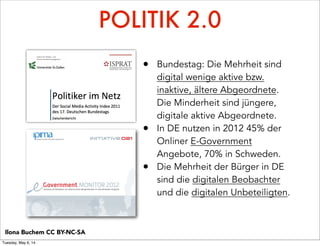 POLITIK 2.0
• Bundestag: Die Mehrheit sind
digital wenige aktive bzw.
inaktive, ältere Abgeordnete.
Die Minderheit sind jüngere,
digitale aktive Abgeordnete.
• In DE nutzen in 2012 45% der
Onliner E-Government
Angebote, 70% in Schweden.
• Die Mehrheit der Bürger in DE
sind die digitalen Beobachter
und die digitalen Unbeteiligten.
Ilona Buchem CC BY-NC-SA
Tuesday, May 6, 14
 