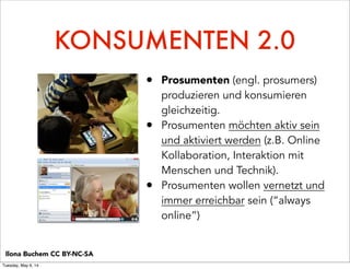 KONSUMENTEN 2.0
• Prosumenten (engl. prosumers)
produzieren und konsumieren
gleichzeitig.
• Prosumenten möchten aktiv sein
und aktiviert werden (z.B. Online
Kollaboration, Interaktion mit
Menschen und Technik).
• Prosumenten wollen vernetzt und
immer erreichbar sein (“always
online”)
Ilona Buchem CC BY-NC-SA
Tuesday, May 6, 14
 