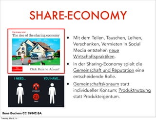 SHARE-ECONOMY
• Mit dem Teilen, Tauschen, Leihen,
Verschenken, Vermieten in Social
Media entstehen neue
Wirtschaftspraktiken.
• In der Sharing-Economy spielt die
Gemeinschaft und Reputation eine
entscheidende Rolle.
• Gemeinschaftskonsum statt
individueller Konsum; Produktnutzung
statt Produkteigentum.
Ilona Buchem CC BY-NC-SA
Tuesday, May 6, 14
 