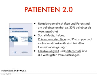 PATIENTEN 2.0
• Ratgebergemeinschaften und Foren sind
am beliebtesten (bei ca. 30% beliebter als
Ärzegespräche)
• Social Media, insbes.
Präventionsratschläge und Praxistipps und
als Informationskanäle sind bei allen
Generationen gefragt.
• Glaubwürdigkeit und Datenschutz sind
die wichtigsten Voraussetzungen.
Ilona Buchem CC BY-NC-SA
Tuesday, May 6, 14
 