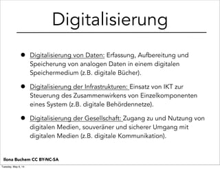 Digitalisierung
• Digitalisierung von Daten: Erfassung, Aufbereitung und
Speicherung von analogen Daten in einem digitalen
Speichermedium (z.B. digitale Bücher).
• Digitalisierung der Infrastrukturen: Einsatz von IKT zur
Steuerung des Zusammenwirkens von Einzelkomponenten
eines System (z.B. digitale Behördennetze).
• Digitalisierung der Gesellschaft: Zugang zu und Nutzung von
digitalen Medien, souveräner und sicherer Umgang mit
digitalen Medien (z.B. digitale Kommunikation).
Ilona Buchem CC BY-NC-SA
Tuesday, May 6, 14
 