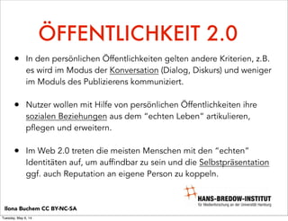 • In den persönlichen Öffentlichkeiten gelten andere Kriterien, z.B.
es wird im Modus der Konversation (Dialog, Diskurs) und weniger
im Moduls des Publizierens kommuniziert.
• Nutzer wollen mit Hilfe von persönlichen Öffentlichkeiten ihre
sozialen Beziehungen aus dem “echten Leben” artikulieren,
pflegen und erweitern.
• Im Web 2.0 treten die meisten Menschen mit den “echten”
Identitäten auf, um auffindbar zu sein und die Selbstpräsentation
ggf. auch Reputation an eigene Person zu koppeln.
ÖFFENTLICHKEIT 2.0
Ilona Buchem CC BY-NC-SA
Tuesday, May 6, 14
 