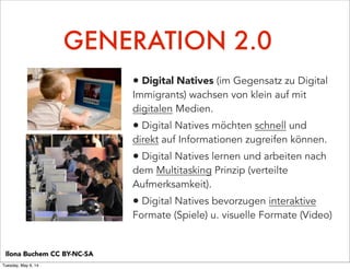 GENERATION 2.0
• Digital Natives (im Gegensatz zu Digital
Immigrants) wachsen von klein auf mit
digitalen Medien.
• Digital Natives möchten schnell und
direkt auf Informationen zugreifen können.
• Digital Natives lernen und arbeiten nach
dem Multitasking Prinzip (verteilte
Aufmerksamkeit).
• Digital Natives bevorzugen interaktive
Formate (Spiele) u. visuelle Formate (Video)
Ilona Buchem CC BY-NC-SA
Tuesday, May 6, 14
 
