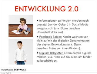 ENTWICKLUNG 2.0
• Informationen zu Kindern werden noch
prenatal (vor der Geburt) in Social Media
ausgetauscht (u.a. Eltern tauschen
Ultraschallbilder aus).
• Facebook-Babies: Kinder wachsen von
klein auf mit der digitalen Dokumentation
der eignen Entwicklung (u.a. Eltern
tauschen Fotos von ihren Kindern).
• Digitale Babysitter: Eltern nutzen digitale
Medien, u.a. Filme auf YouTube, um Kinder
zu beschäftigen.
Ilona Buchem CC BY-NC-SA
Tuesday, May 6, 14
 