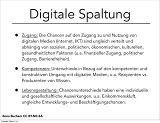 Digitale Spaltung
• Zugang: Die Chancen auf den Zugang zu und Nutzung von
digitalen Medien (Internet, IKT) sind ungleich verteilt und
abhängig von sozialen, politischen, ökonomischen, kulturellen,
gesundheitlichen Faktoren (u.a. finanzieller Zugang, politischer
Zugang, Barrierefreiheit).
• Kompetenzen: Unterschiede in Bezug auf den kompetenten und
konstruktiven Umgang mit digitalen Medien, u.a. Rezipienten vs.
Produzenten von Wissen.
• Lebensgestaltung: Chancenunterschiede haben eine individuelle
und gesellschaftliche Auswirkungen, u.a. Einkommenskluft,
ungleiche Entwicklungs- und Beschäftigungschancen.
Ilona Buchem CC BY-NC-SA
Tuesday, May 6, 14
 