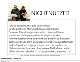 NICHTNUTZER
“Diese Bundesbürger sind unerreichbar
für die politische Meinungsbildung, behördliche
Prozesse, Produktangebote - sofern diese im Internet
stattfinden. Solange es weiterhin möglich ist, den
Anwohnerparkausweis persönlich am Schalter zu bestellen
oder solange die Bank das ausgefüllte Überweisungsformular
in der Papierform entgegennimmt, wird ein Großteil der
Nichtnutzer des Internets ohne weitere Maßnahmen auch
offline bleiben.” (Studie “D21-Digital-Index”, Initative D21)
7Ilona Buchem CC BY-NC-SA
Quelle: http://www.initiatived21.de/wp-content/uploads/2013/04/digitalindex.pdf
Tuesday, May 6, 14
 