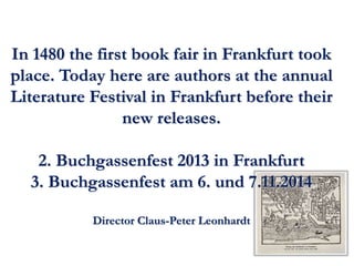 In 1480 the first book fair in Frankfurt took 
place. Today here are authors at the annual 
Literature Festival in Frankfurt before their 
new releases. 
2. Buchgassenfest 2013 in Frankfurt 
3. Buchgassenfest am 6. und 7.11.2014 
Director Claus-Peter Leonhardt 
 