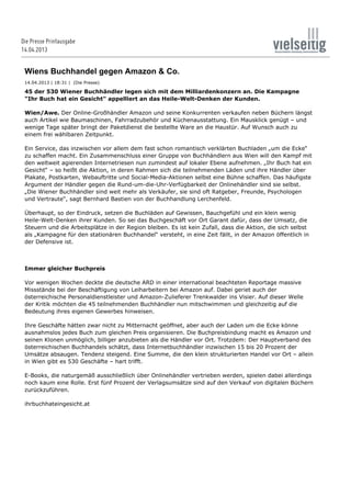28.05.13 15:51DiePresse.com
Seite 1 von 2http://diepresse.com/home/panorama/wien/1388842/print.do
DiePresse.com | Panorama | Wien | Artikel drucken
Wiens Buchhandel gegen Amazon & Co.
14.04.2013 | 18:31 | (Die Presse)
45 der 530 Wiener Buchhändler legen sich mit dem Milliardenkonzern an. Die Kampagne
"Ihr Buch hat ein Gesicht" appelliert an das Heile-Welt-Denken der Kunden.
Wien/Awe. Der Online-Großhändler Amazon und seine Konkurrenten verkaufen neben Büchern längst
auch Artikel wie Baumaschinen, Fahrradzubehör und Küchenausstattung. Ein Mausklick genügt – und
wenige Tage später bringt der Paketdienst die bestellte Ware an die Haustür. Auf Wunsch auch zu
einem frei wählbaren Zeitpunkt.
Ein Service, das inzwischen vor allem dem fast schon romantisch verklärten Buchladen „um die Ecke“
zu schaffen macht. Ein Zusammenschluss einer Gruppe von Buchhändlern aus Wien will den Kampf mit
den weltweit agierenden Internetriesen nun zumindest auf lokaler Ebene aufnehmen. „Ihr Buch hat ein
Gesicht“ – so heißt die Aktion, in deren Rahmen sich die teilnehmenden Läden und ihre Händler über
Plakate, Postkarten, Webauftritte und Social-Media-Aktionen selbst eine Bühne schaffen. Das häufigste
Argument der Händler gegen die Rund-um-die-Uhr-Verfügbarkeit der Onlinehändler sind sie selbst.
„Die Wiener Buchhändler sind weit mehr als Verkäufer, sie sind oft Ratgeber, Freunde, Psychologen
und Vertraute“, sagt Bernhard Bastien von der Buchhandlung Lerchenfeld.
Überhaupt, so der Eindruck, setzen die Buchläden auf Gewissen, Bauchgefühl und ein klein wenig
Heile-Welt-Denken ihrer Kunden. So sei das Buchgeschäft vor Ort Garant dafür, dass der Umsatz, die
Steuern und die Arbeitsplätze in der Region bleiben. Es ist kein Zufall, dass die Aktion, die sich selbst
als „Kampagne für den stationären Buchhandel“ versteht, in eine Zeit fällt, in der Amazon öffentlich in
der Defensive ist.
Immer gleicher Buchpreis
Vor wenigen Wochen deckte die deutsche ARD in einer international beachteten Reportage massive
Missstände bei der Beschäftigung von Leiharbeitern bei Amazon auf. Dabei geriet auch der
österreichische Personaldienstleister und Amazon-Zulieferer Trenkwalder ins Visier. Auf dieser Welle
der Kritik möchten die 45 teilnehmenden Buchhändler nun mitschwimmen und gleichzeitig auf die
Bedeutung ihres eigenen Gewerbes hinweisen.
Ihre Geschäfte hätten zwar nicht zu Mitternacht geöffnet, aber auch der Laden um die Ecke könne
ausnahmslos jedes Buch zum gleichen Preis organisieren. Die Buchpreisbindung macht es Amazon und
seinen Klonen unmöglich, billiger anzubieten als die Händler vor Ort. Trotzdem: Der Hauptverband des
österreichischen Buchhandels schätzt, dass Internetbuchhändler inzwischen 15 bis 20 Prozent der
Umsätze absaugen. Tendenz steigend. Eine Summe, die den klein strukturierten Handel vor Ort – allein
in Wien gibt es 530 Geschäfte – hart trifft.
E-Books, die naturgemäß ausschließlich über Onlinehändler vertrieben werden, spielen dabei allerdings
noch kaum eine Rolle. Erst fünf Prozent der Verlagsumsätze sind auf den Verkauf von digitalen Büchern
zurückzuführen.
ihrbuchhateingesicht.at
© DiePresse.com
Die Presse Printausgabe
14.04.2013
 