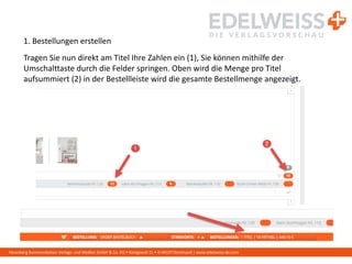 Harenberg Kommunikation Verlags- und Medien GmbH & Co. KG • Königswall 21 • D-44137 Dortmund | www.edelweiss-de.com
1. Bestellungen erstellen
Tragen Sie nun direkt am Titel Ihre Zahlen ein (1), Sie können mithilfe der
Umschalttaste durch die Felder springen. Oben wird die Menge pro Titel
aufsummiert (2) in der Bestellleiste wird die gesamte Bestellmenge angezeigt.
 