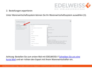 Harenberg Kommunikation Verlags- und Medien GmbH & Co. KG • Königswall 21 • D-44137 Dortmund | www.edelweiss-de.com
2. Bestellungen exportieren
Unter Warenwirtschaftssystem können Sie Ihr Warenwirtschaftssystem auswählen (1).
Achtung: Bestellen Sie zum ersten Mal mit EDELWEISS+? Schreiben Sie uns eine
kurze Mail und wir richten den Export mit Ihrem Warenwirtschafter ein.
 