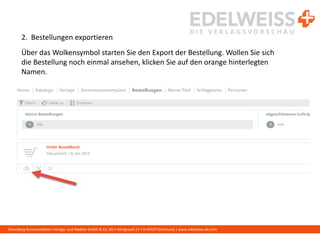 Harenberg Kommunikation Verlags- und Medien GmbH & Co. KG • Königswall 21 • D-44137 Dortmund | www.edelweiss-de.com
2. Bestellungen exportieren
Über das Wolkensymbol starten Sie den Export der Bestellung. Wollen Sie sich
die Bestellung noch einmal ansehen, klicken Sie auf den orange hinterlegten
Namen.
 