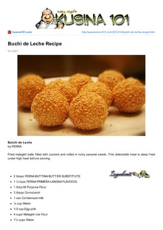 kusina101.co m

http://www.kusina101.co m/2013/12/butchi-de-leche-recipe.html

Buchi de Leche Recipe
Go o gle+

Butchi de Leche
by FERNA
Fried malagkit balls f illed with custard and rolled in nutty sesame seeds. T his delectable treat is deep f ried
under high heat bef ore serving.

2 tbsps FERNA BUT T INA BUT T ER SUBST IT UT E
1 ½ tsps FERNA PRIMERA LANGKA FLAVOCOL
1 tbsp All Purpose Flour
3 tbsps Cornstarch
1 can Condensed milk
½ cup Water
1/3 cup Egg yolk
4 cups Malagkit rice f lour
1½ cups Water

 