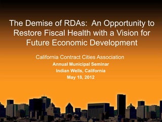 The Demise of RDAs: An Opportunity to
 Restore Fiscal Health with a Vision for
    Future Economic Development
       California Contract Cities Association
              Annual Municipal Seminar
               Indian Wells, California
                    May 18, 2012
 