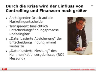 Durch die Krise wird der Einfluss von   29


Controlling und Finanzern noch größer
 Ansteigender Druck auf die
 Marketingentscheider
 Transparenz hinsichtlich
 Entscheidungsfindungsprozess
 unabdingbar
 „Datenbasierte Absicherung“ der
 Entscheidungsfindung nimmt
 weiter zu
 „Datenbasierte Messung“ des
 Kommunikationsergebnisses (ROI
 Messung)
 
