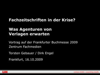 Fachzeitschriften in der Krise?

Was Agenturen von
Verlagen erwarten

Vortrag auf der Frankfurter Buchmesse 2009
Zentrum Fachmedien

Torsten Gebauer / Dirk Engel

Frankfurt, 16.10.2009
 