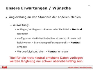 30

Unsere Erwartungen / Wünsche

 Angleichung an den Standard der anderen Medien

 – Ausweitung:
    • Auflagen/ Auflagenstrukturen aller Fachtitel – Neutral
      geauditet

    • verfügbarer Markt-Mediastudien (Leserstrukturen und
      Reichweiten - Branchenspezifisch/generell) – Neutral
      erhoben

    • Werbeerfolgskontrollen - Neutral erhoben

 Titel für die nicht neutral erhobene Daten vorliegen
 werden langfristig nur schwer überlebensfähig sein
 