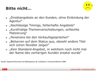 32

     Bitte nicht…

          „Direktangebote an den Kunden, ohne Einbindung der
          Agentur“
          „Nachlässige Timings, fehlerhafte Angebote“
          „Kurzfristige Themenverschiebungen, schlechte
          Platzierung“
          „Penetranz bei den Verkaufsgesprächen“
          „Beharren auf dem Status quo, obwohl andere Titel
          sich schon flexibler zeigen“
          „Kein Standard-Angebot, in welchem noch nicht mal
          der Name des vorherigen Kunden ersetzt wurde“

Quelle: Experteninterviews mit Mediaplanern & -einkäufern / Universal McCann 2009
 